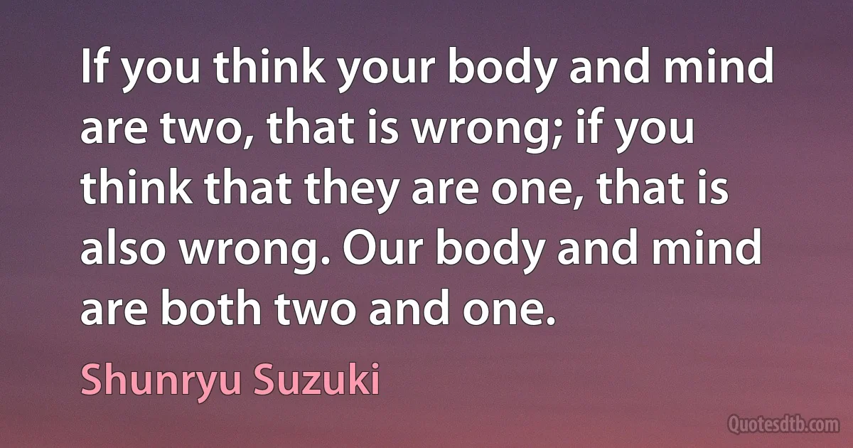 If you think your body and mind are two, that is wrong; if you think that they are one, that is also wrong. Our body and mind are both two and one. (Shunryu Suzuki)