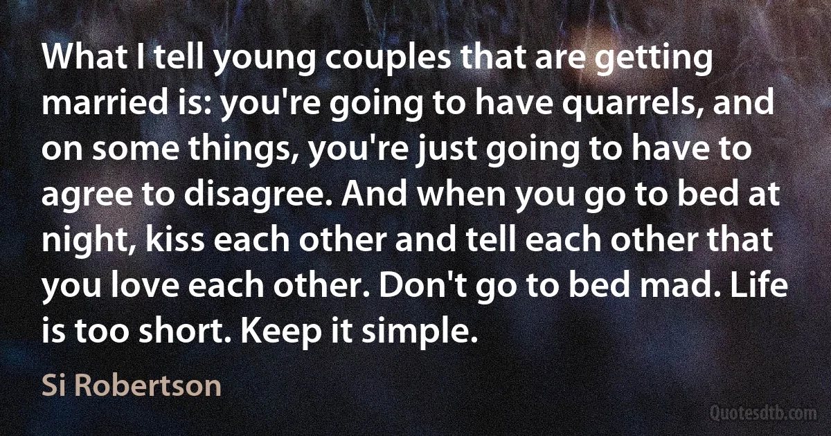 What I tell young couples that are getting married is: you're going to have quarrels, and on some things, you're just going to have to agree to disagree. And when you go to bed at night, kiss each other and tell each other that you love each other. Don't go to bed mad. Life is too short. Keep it simple. (Si Robertson)