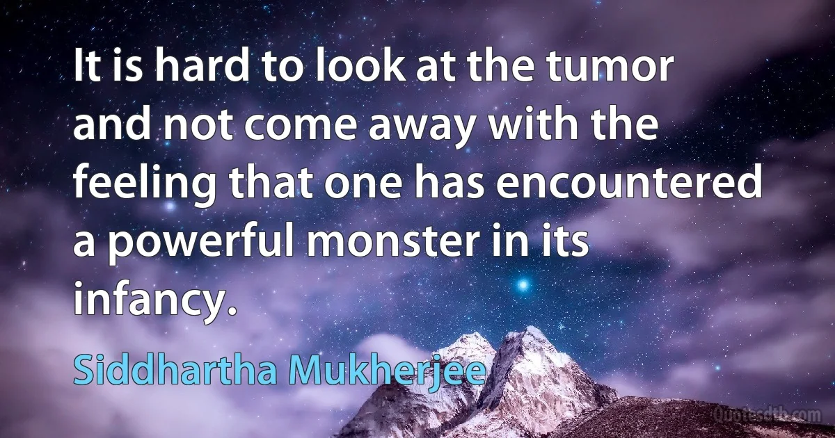 It is hard to look at the tumor and not come away with the feeling that one has encountered a powerful monster in its infancy. (Siddhartha Mukherjee)