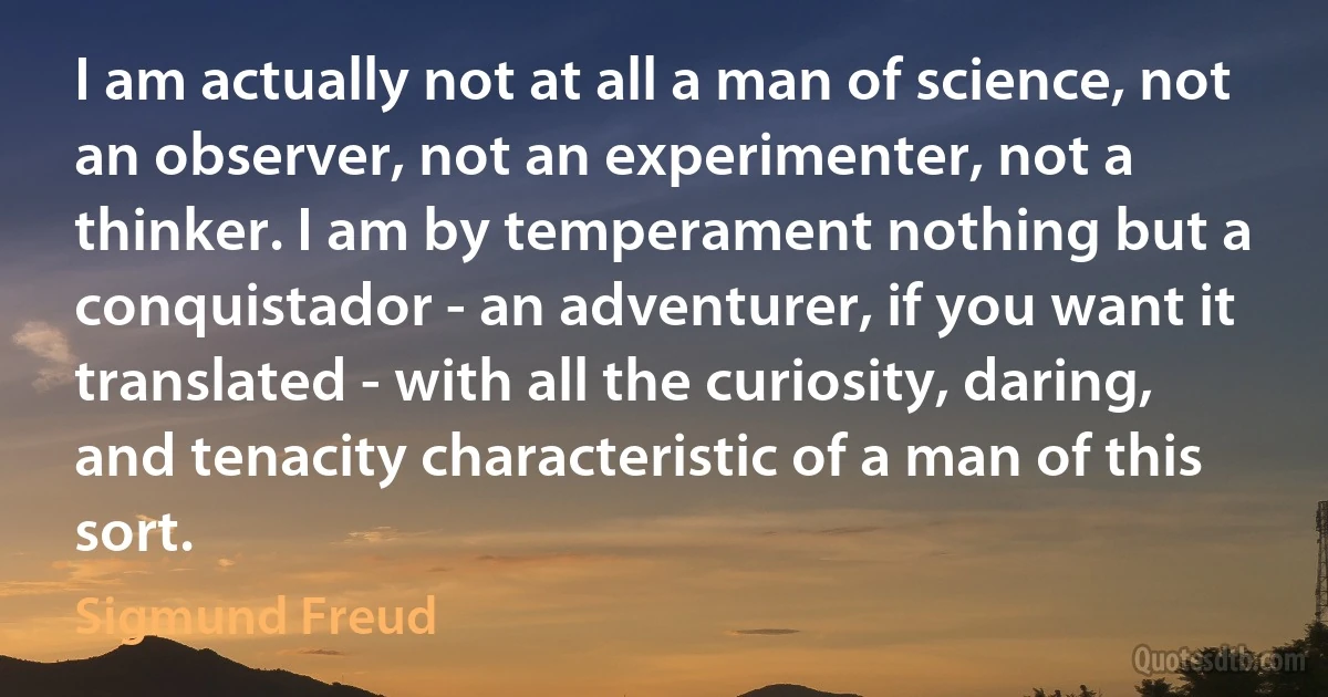 I am actually not at all a man of science, not an observer, not an experimenter, not a thinker. I am by temperament nothing but a conquistador - an adventurer, if you want it translated - with all the curiosity, daring, and tenacity characteristic of a man of this sort. (Sigmund Freud)