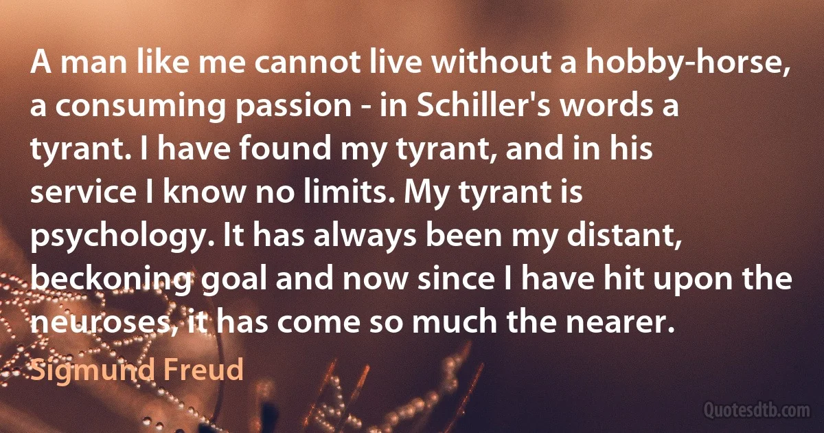 A man like me cannot live without a hobby-horse, a consuming passion - in Schiller's words a tyrant. I have found my tyrant, and in his service I know no limits. My tyrant is psychology. It has always been my distant, beckoning goal and now since I have hit upon the neuroses, it has come so much the nearer. (Sigmund Freud)