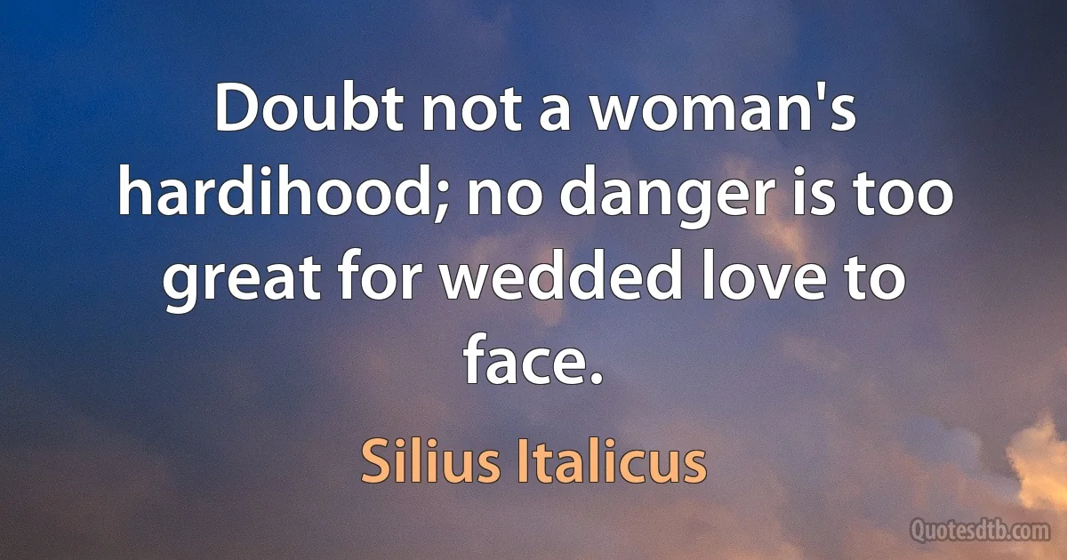 Doubt not a woman's hardihood; no danger is too great for wedded love to face. (Silius Italicus)