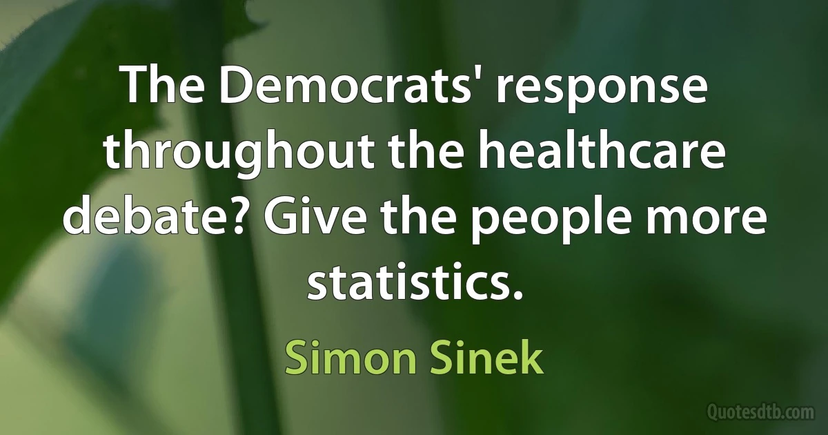 The Democrats' response throughout the healthcare debate? Give the people more statistics. (Simon Sinek)