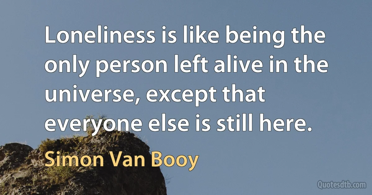 Loneliness is like being the only person left alive in the
universe, except that everyone else is still here. (Simon Van Booy)