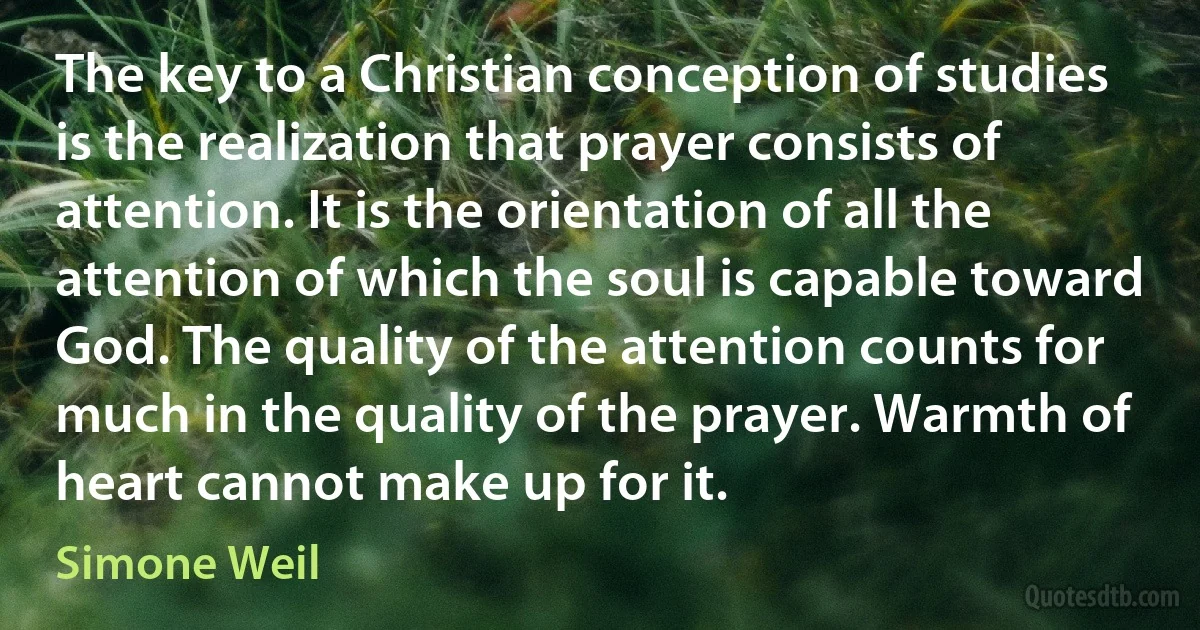 The key to a Christian conception of studies is the realization that prayer consists of attention. It is the orientation of all the attention of which the soul is capable toward God. The quality of the attention counts for much in the quality of the prayer. Warmth of heart cannot make up for it. (Simone Weil)