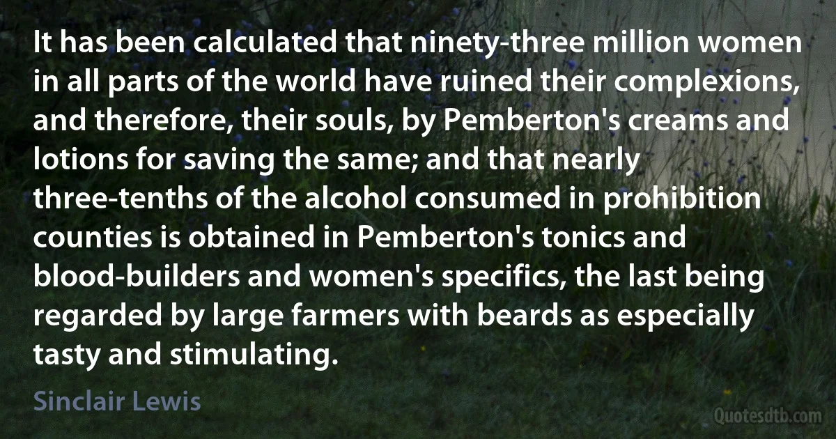 It has been calculated that ninety-three million women in all parts of the world have ruined their complexions, and therefore, their souls, by Pemberton's creams and lotions for saving the same; and that nearly three-tenths of the alcohol consumed in prohibition counties is obtained in Pemberton's tonics and blood-builders and women's specifics, the last being regarded by large farmers with beards as especially tasty and stimulating. (Sinclair Lewis)