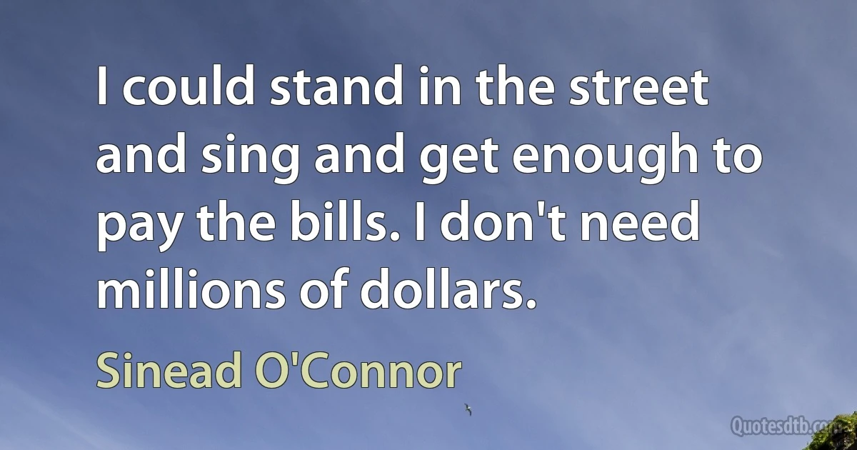 I could stand in the street and sing and get enough to pay the bills. I don't need millions of dollars. (Sinead O'Connor)