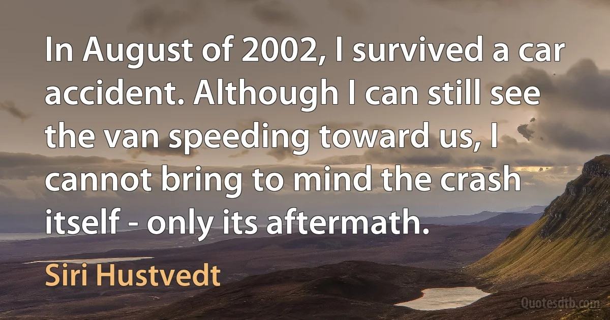 In August of 2002, I survived a car accident. Although I can still see the van speeding toward us, I cannot bring to mind the crash itself - only its aftermath. (Siri Hustvedt)