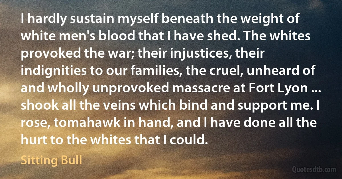 I hardly sustain myself beneath the weight of white men's blood that I have shed. The whites provoked the war; their injustices, their indignities to our families, the cruel, unheard of and wholly unprovoked massacre at Fort Lyon ... shook all the veins which bind and support me. I rose, tomahawk in hand, and I have done all the hurt to the whites that I could. (Sitting Bull)