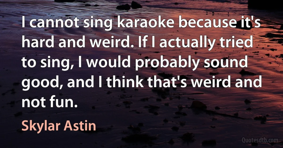 I cannot sing karaoke because it's hard and weird. If I actually tried to sing, I would probably sound good, and I think that's weird and not fun. (Skylar Astin)