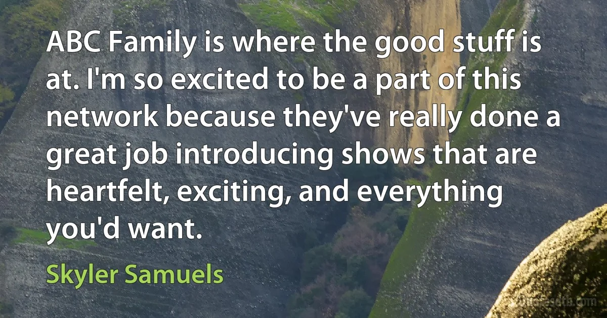 ABC Family is where the good stuff is at. I'm so excited to be a part of this network because they've really done a great job introducing shows that are heartfelt, exciting, and everything you'd want. (Skyler Samuels)