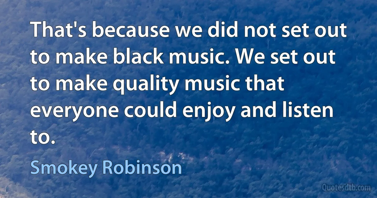 That's because we did not set out to make black music. We set out to make quality music that everyone could enjoy and listen to. (Smokey Robinson)