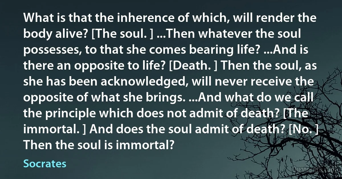 What is that the inherence of which, will render the body alive? [The soul. ] ...Then whatever the soul possesses, to that she comes bearing life? ...And is there an opposite to life? [Death. ] Then the soul, as she has been acknowledged, will never receive the opposite of what she brings. ...And what do we call the principle which does not admit of death? [The immortal. ] And does the soul admit of death? [No. ] Then the soul is immortal? (Socrates)