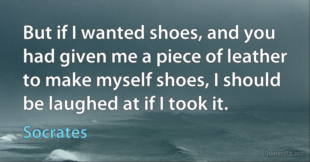 But if I wanted shoes, and you had given me a piece of leather to make myself shoes, I should be laughed at if I took it. (Socrates)