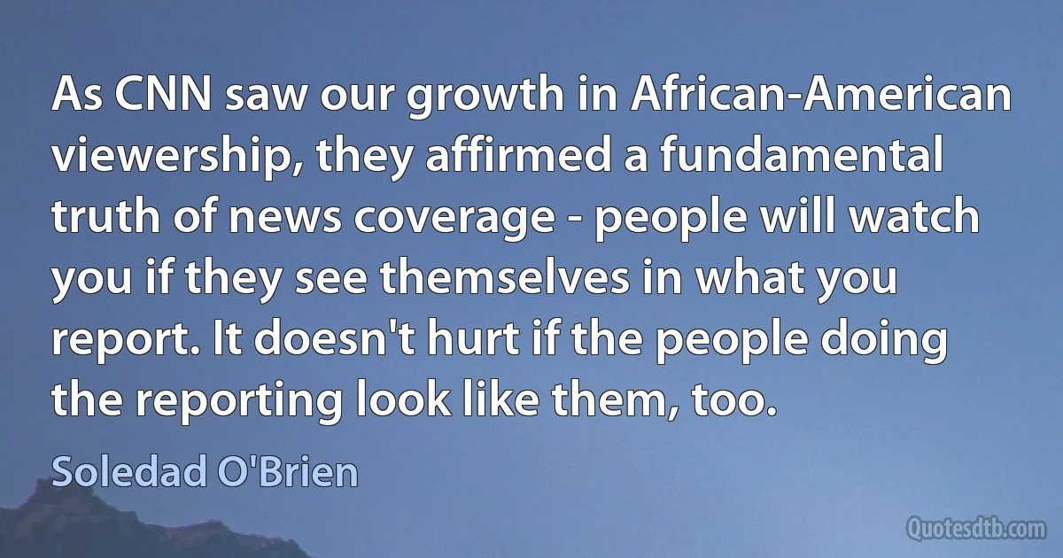 As CNN saw our growth in African-American viewership, they affirmed a fundamental truth of news coverage - people will watch you if they see themselves in what you report. It doesn't hurt if the people doing the reporting look like them, too. (Soledad O'Brien)