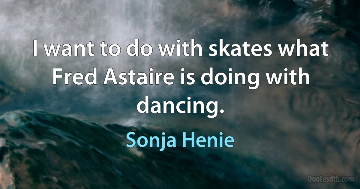 I want to do with skates what Fred Astaire is doing with dancing. (Sonja Henie)