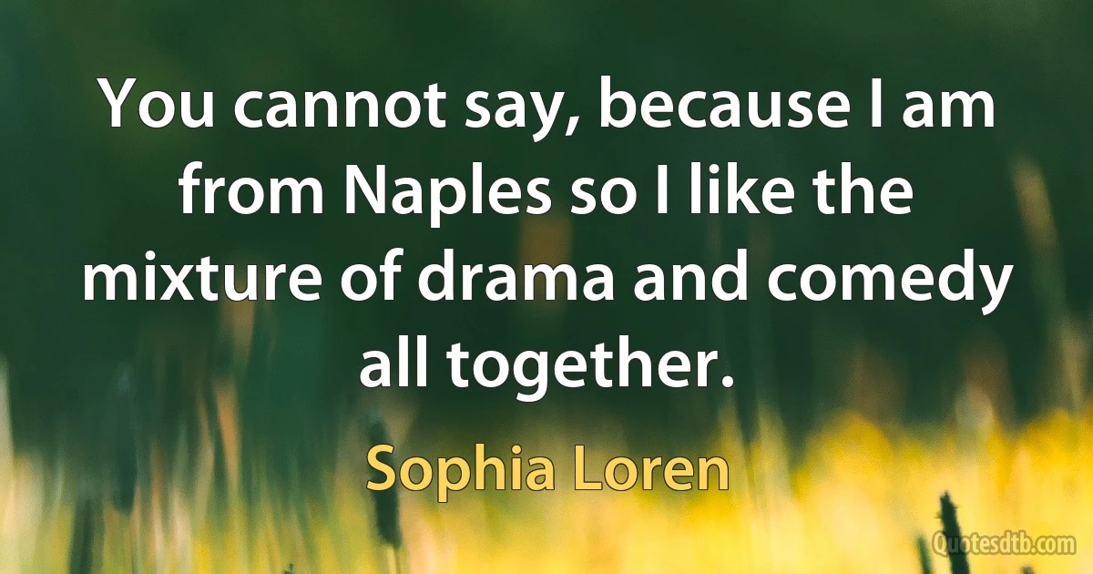 You cannot say, because I am from Naples so I like the mixture of drama and comedy all together. (Sophia Loren)