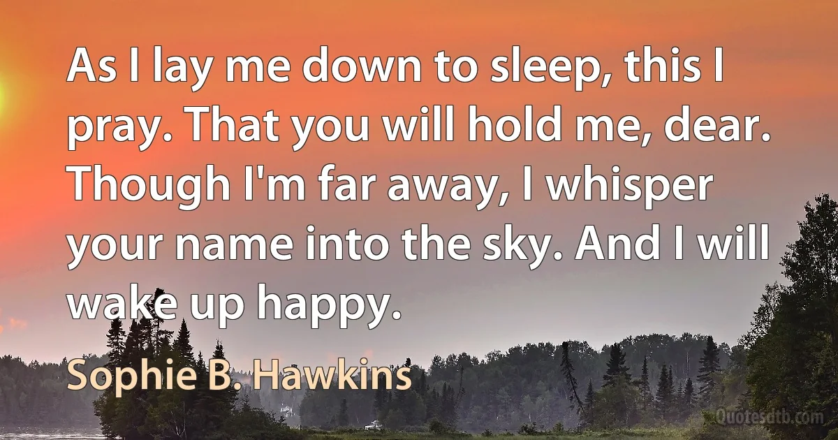 As I lay me down to sleep, this I pray. That you will hold me, dear. Though I'm far away, I whisper your name into the sky. And I will wake up happy. (Sophie B. Hawkins)