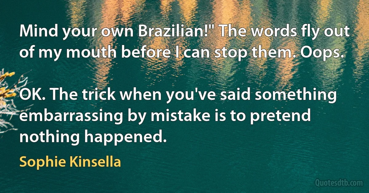 Mind your own Brazilian!" The words fly out of my mouth before I can stop them. Oops.

OK. The trick when you've said something embarrassing by mistake is to pretend nothing happened. (Sophie Kinsella)