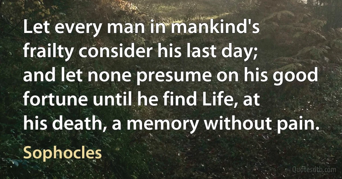 Let every man in mankind's frailty consider his last day; and let none presume on his good fortune until he find Life, at his death, a memory without pain. (Sophocles)