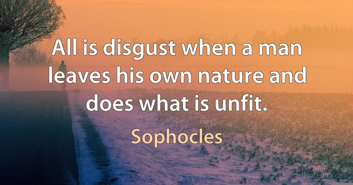 All is disgust when a man leaves his own nature and does what is unfit. (Sophocles)