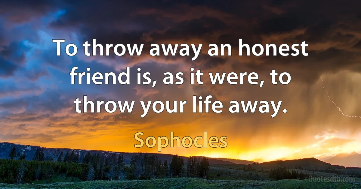 To throw away an honest friend is, as it were, to throw your life away. (Sophocles)