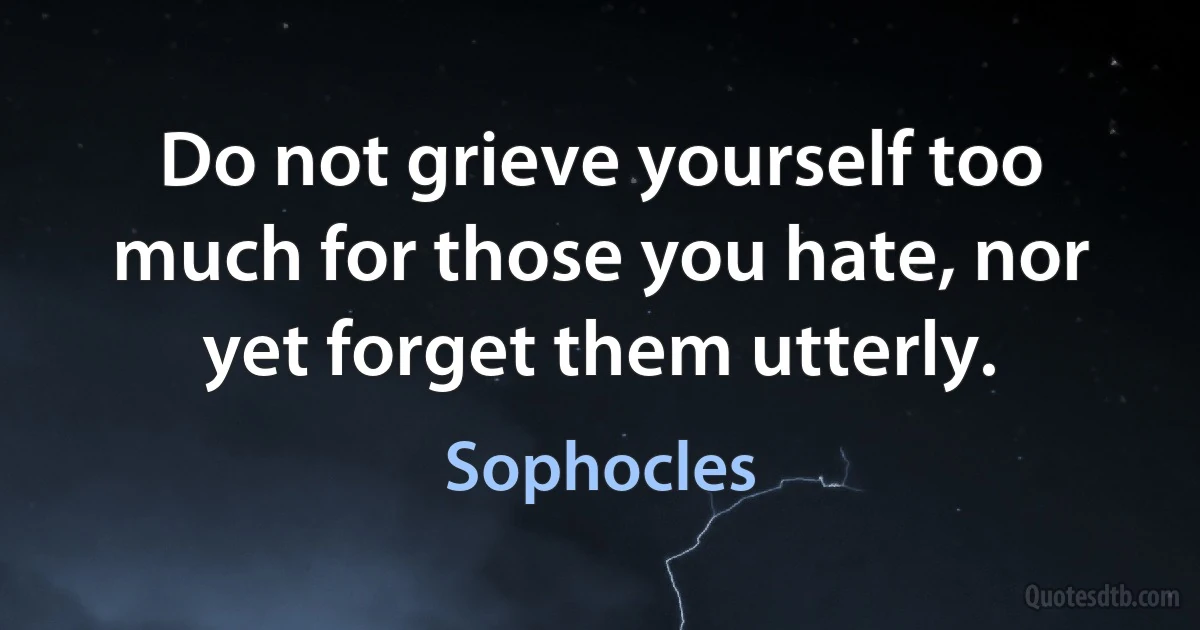 Do not grieve yourself too much for those you hate, nor yet forget them utterly. (Sophocles)