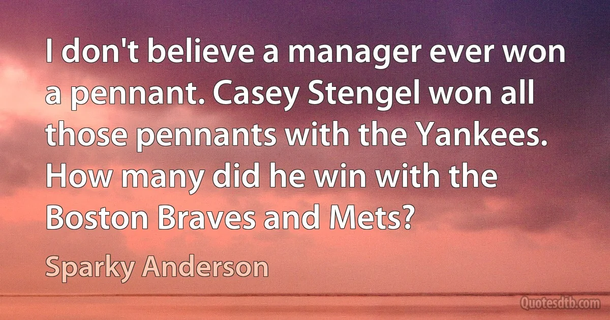 I don't believe a manager ever won a pennant. Casey Stengel won all those pennants with the Yankees. How many did he win with the Boston Braves and Mets? (Sparky Anderson)