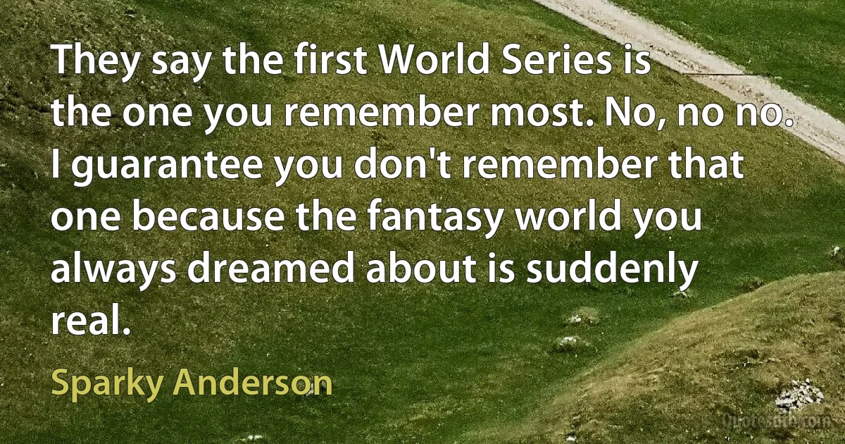 They say the first World Series is the one you remember most. No, no no. I guarantee you don't remember that one because the fantasy world you always dreamed about is suddenly real. (Sparky Anderson)