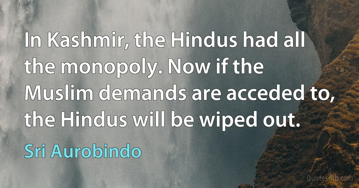 In Kashmir, the Hindus had all the monopoly. Now if the Muslim demands are acceded to, the Hindus will be wiped out. (Sri Aurobindo)