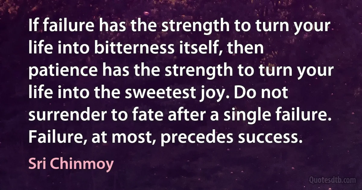 If failure has the strength to turn your life into bitterness itself, then patience has the strength to turn your life into the sweetest joy. Do not surrender to fate after a single failure. Failure, at most, precedes success. (Sri Chinmoy)