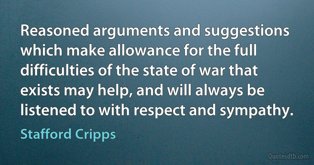 Reasoned arguments and suggestions which make allowance for the full difficulties of the state of war that exists may help, and will always be listened to with respect and sympathy. (Stafford Cripps)