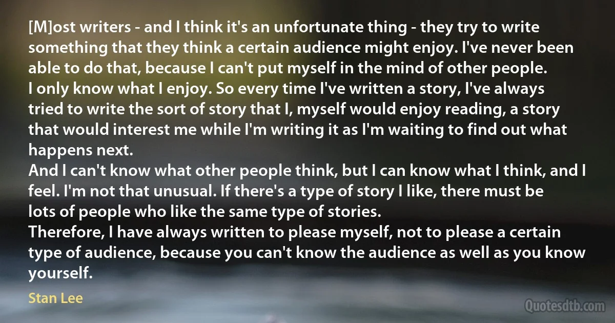 [M]ost writers - and I think it's an unfortunate thing - they try to write something that they think a certain audience might enjoy. I've never been able to do that, because I can't put myself in the mind of other people.
I only know what I enjoy. So every time I've written a story, I've always tried to write the sort of story that I, myself would enjoy reading, a story that would interest me while I'm writing it as I'm waiting to find out what happens next.
And I can't know what other people think, but I can know what I think, and I feel. I'm not that unusual. If there's a type of story I like, there must be lots of people who like the same type of stories.
Therefore, I have always written to please myself, not to please a certain type of audience, because you can't know the audience as well as you know yourself. (Stan Lee)