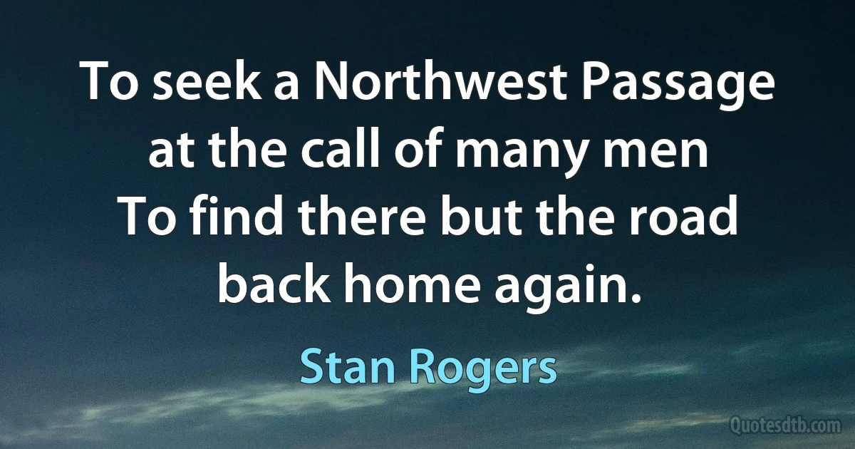 To seek a Northwest Passage at the call of many men
To find there but the road back home again. (Stan Rogers)