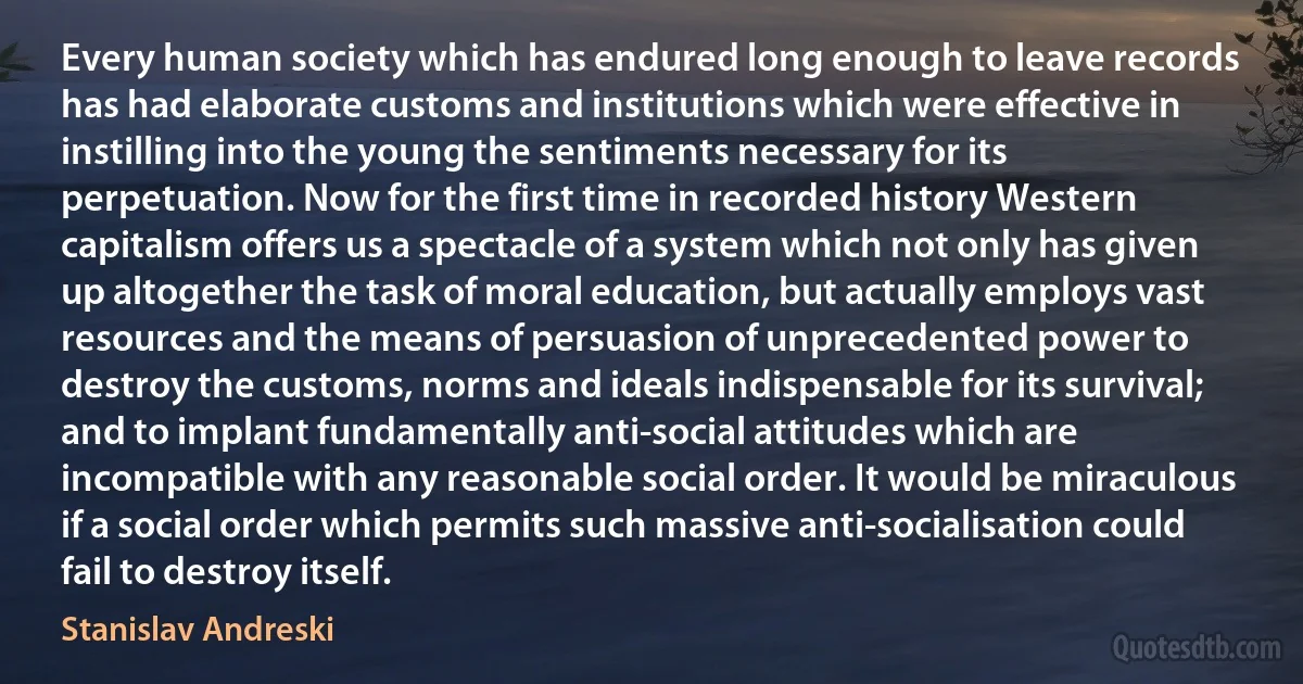 Every human society which has endured long enough to leave records has had elaborate customs and institutions which were effective in instilling into the young the sentiments necessary for its perpetuation. Now for the first time in recorded history Western capitalism offers us a spectacle of a system which not only has given up altogether the task of moral education, but actually employs vast resources and the means of persuasion of unprecedented power to destroy the customs, norms and ideals indispensable for its survival; and to implant fundamentally anti-social attitudes which are incompatible with any reasonable social order. It would be miraculous if a social order which permits such massive anti-socialisation could fail to destroy itself. (Stanislav Andreski)