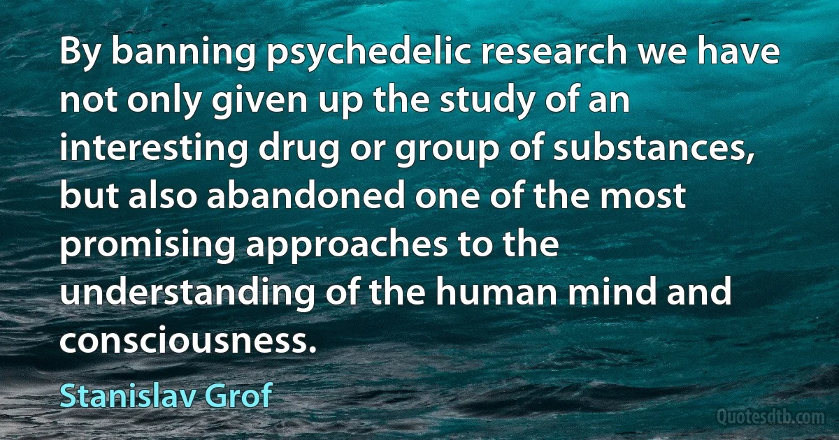 By banning psychedelic research we have not only given up the study of an interesting drug or group of substances, but also abandoned one of the most promising approaches to the understanding of the human mind and consciousness. (Stanislav Grof)