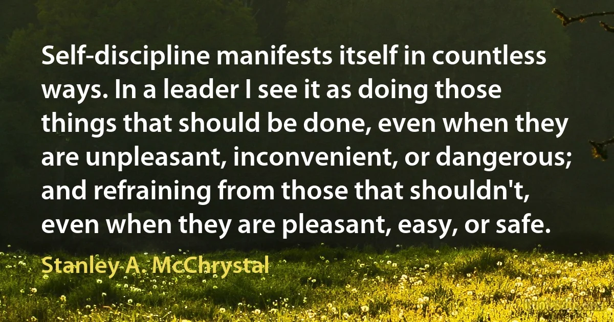 Self-discipline manifests itself in countless ways. In a leader I see it as doing those things that should be done, even when they are unpleasant, inconvenient, or dangerous; and refraining from those that shouldn't, even when they are pleasant, easy, or safe. (Stanley A. McChrystal)