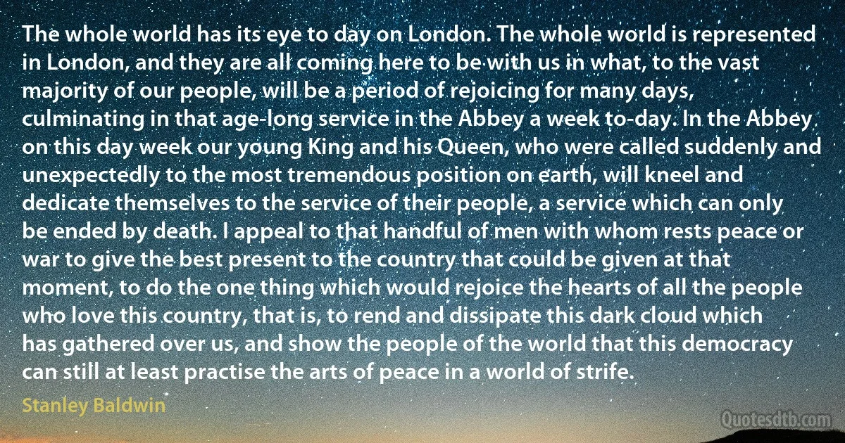 The whole world has its eye to day on London. The whole world is represented in London, and they are all coming here to be with us in what, to the vast majority of our people, will be a period of rejoicing for many days, culminating in that age-long service in the Abbey a week to-day. In the Abbey on this day week our young King and his Queen, who were called suddenly and unexpectedly to the most tremendous position on earth, will kneel and dedicate themselves to the service of their people, a service which can only be ended by death. I appeal to that handful of men with whom rests peace or war to give the best present to the country that could be given at that moment, to do the one thing which would rejoice the hearts of all the people who love this country, that is, to rend and dissipate this dark cloud which has gathered over us, and show the people of the world that this democracy can still at least practise the arts of peace in a world of strife. (Stanley Baldwin)