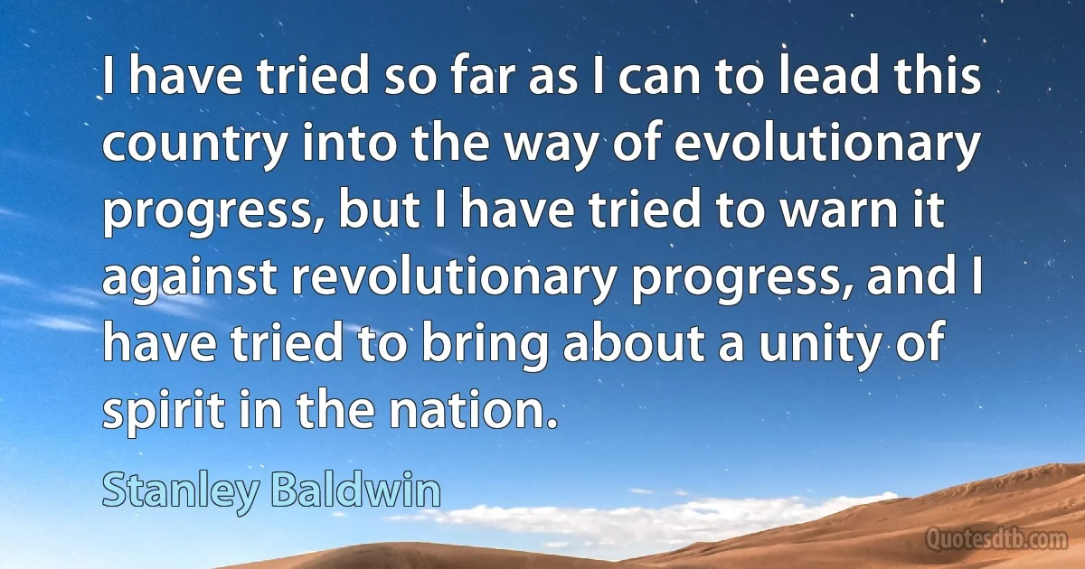 I have tried so far as I can to lead this country into the way of evolutionary progress, but I have tried to warn it against revolutionary progress, and I have tried to bring about a unity of spirit in the nation. (Stanley Baldwin)