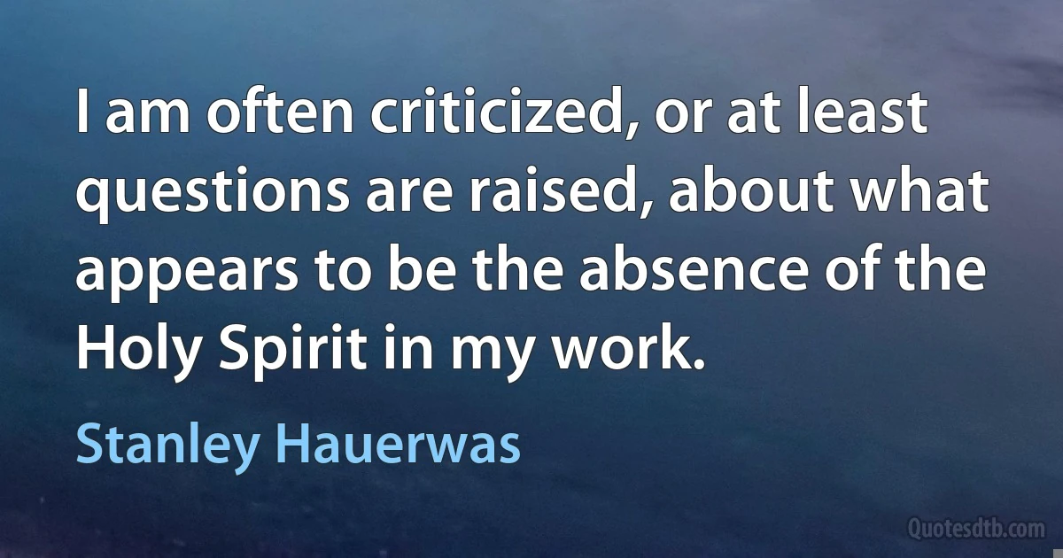 I am often criticized, or at least questions are raised, about what appears to be the absence of the Holy Spirit in my work. (Stanley Hauerwas)