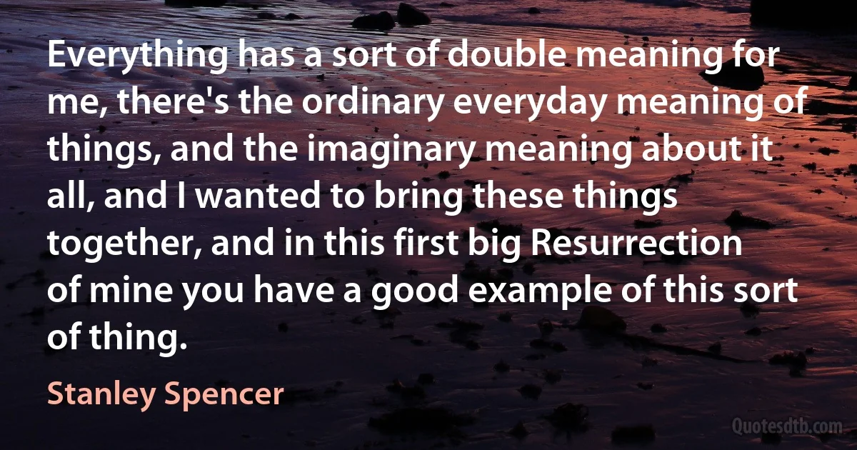 Everything has a sort of double meaning for me, there's the ordinary everyday meaning of things, and the imaginary meaning about it all, and I wanted to bring these things together, and in this first big Resurrection of mine you have a good example of this sort of thing. (Stanley Spencer)