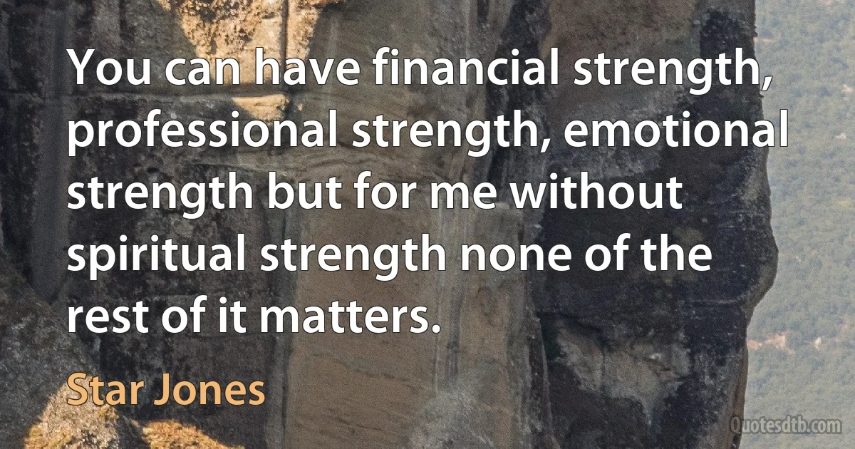 You can have financial strength, professional strength, emotional strength but for me without spiritual strength none of the rest of it matters. (Star Jones)