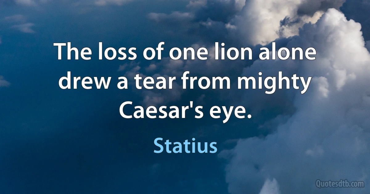 The loss of one lion alone drew a tear from mighty Caesar's eye. (Statius)