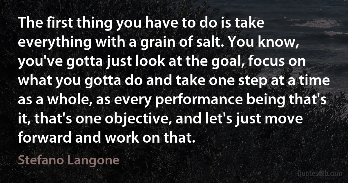 The first thing you have to do is take everything with a grain of salt. You know, you've gotta just look at the goal, focus on what you gotta do and take one step at a time as a whole, as every performance being that's it, that's one objective, and let's just move forward and work on that. (Stefano Langone)