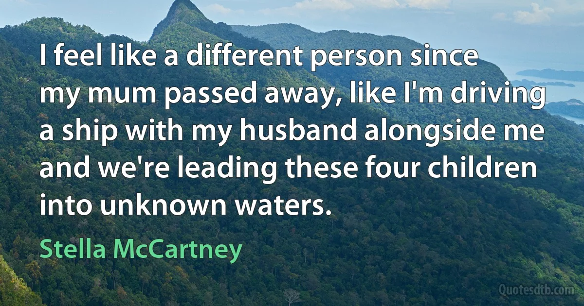 I feel like a different person since my mum passed away, like I'm driving a ship with my husband alongside me and we're leading these four children into unknown waters. (Stella McCartney)