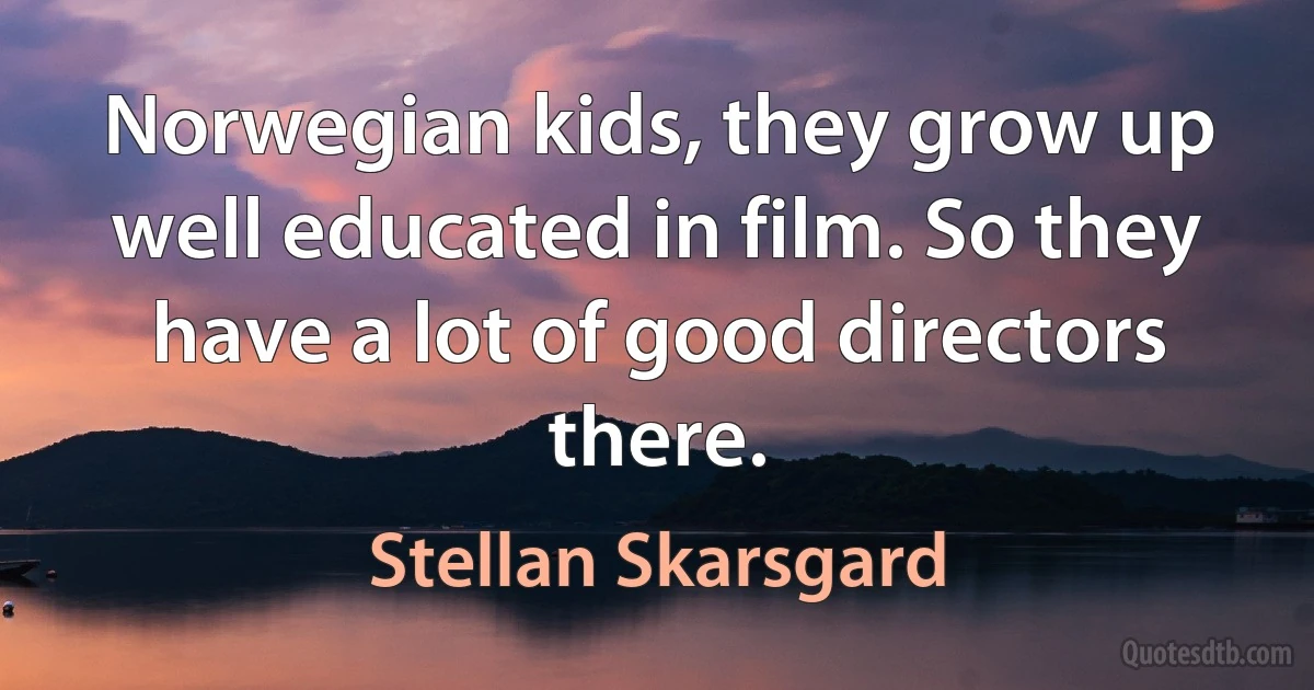 Norwegian kids, they grow up well educated in film. So they have a lot of good directors there. (Stellan Skarsgard)