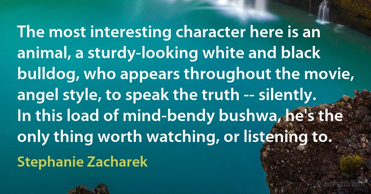 The most interesting character here is an animal, a sturdy-looking white and black bulldog, who appears throughout the movie, angel style, to speak the truth -- silently. In this load of mind-bendy bushwa, he's the only thing worth watching, or listening to. (Stephanie Zacharek)