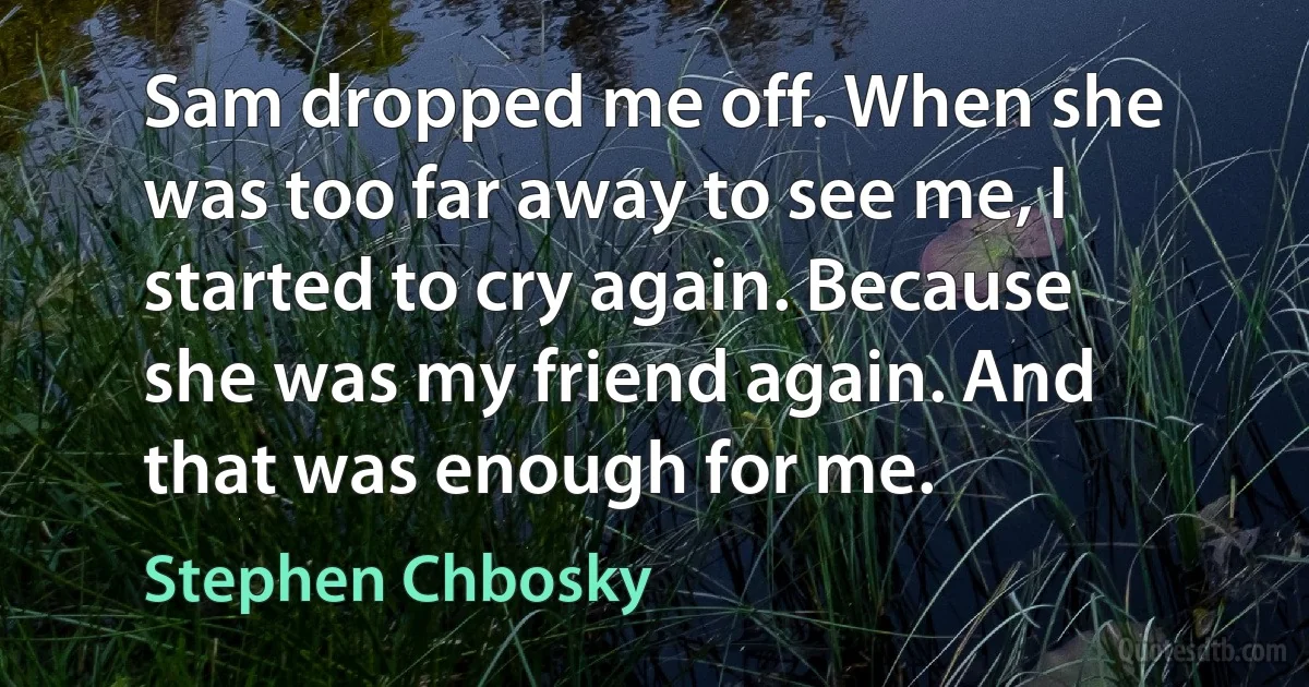 Sam dropped me off. When she was too far away to see me, I started to cry again. Because she was my friend again. And that was enough for me. (Stephen Chbosky)