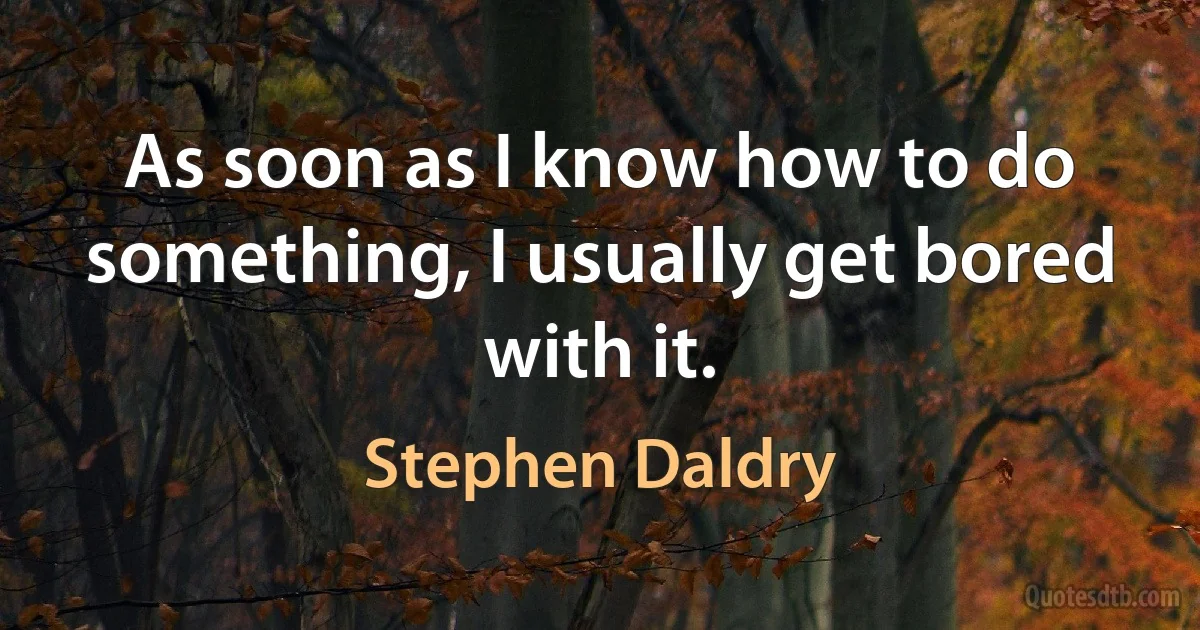 As soon as I know how to do something, I usually get bored with it. (Stephen Daldry)