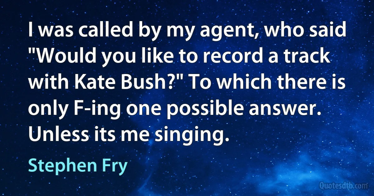 I was called by my agent, who said "Would you like to record a track with Kate Bush?" To which there is only F-ing one possible answer. Unless its me singing. (Stephen Fry)